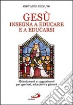 Gesù insegna ad educare e a educarsi. Orientamenti e suggerimenti per genitori, educatori e giovani libro