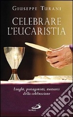 Celebrare l'eucaristia. Luoghi, protagonisti, momenti della celebrazione libro