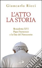 L'atto la storia. Benedetto XVI, papa Francesco e la fine del Novecento libro