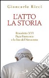 L'atto la storia. Benedetto XVI, papa Francesco e la fine del Novecento libro di Ricci Giancarlo
