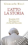 L'atto la storia. Benedetto XVI, papa Francesco e la fine del Novecento libro