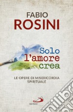 Solo l'amore crea. Le opere di misericordia spirituale libro