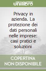 Privacy in azienda. La protezione dei dati personali nelle imprese: casi pratici e soluzioni libro