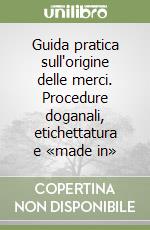 Guida pratica sull'origine delle merci. Procedure doganali, etichettatura e «made in»