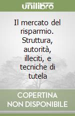 Il mercato del risparmio. Struttura, autorità, illeciti, e tecniche di tutela
