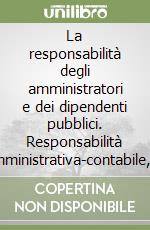 La responsabilità degli amministratori e dei dipendenti pubblici. Responsabilità amministrativa-contabile, disciplinare, dirigenziale, civile e penale