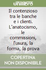 Il contenzioso tra le banche e i clienti. L'anatocismo, le commissioni, l'usura, la forma, la prova