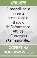 I modelli nella ricerca archeologica. Il ruolo dell'informatica. Atti del Convegno internazionale (Roma, 23-24 novembre 2000) libro