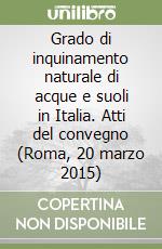 Grado di inquinamento naturale di acque e suoli in Italia. Atti del convegno (Roma, 20 marzo 2015) libro