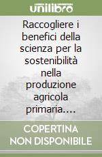 Raccogliere i benefici della scienza per la sostenibilità nella produzione agricola primaria. Sintesi delle relazioni. Convegno (Roma, 27-28 febbraio 2019) libro