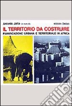 Il territorio da costruire. Pianificazione urbana e territoriale in Africa libro