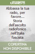 Abbassa la tua radio, per favore... Storia dell'ascolto radiofonico nell'Italia fascista libro