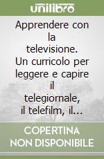 Apprendere con la televisione. Un curricolo per leggere e capire il telegiornale, il telefilm, il talkshow, il cartone animato e lo spot libro