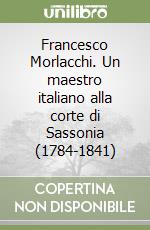 Francesco Morlacchi. Un maestro italiano alla corte di Sassonia (1784-1841) libro