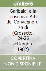 Garibaldi e la Toscana. Atti del Convegno di studi (Grosseto, 24-26 settembre 1982) libro