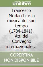 Francesco Morlacchi e la musica del suo tempo (1784-1841). Atti del Convegno internazionale di studi (Perugia, 26-28 ottobre 1984) libro