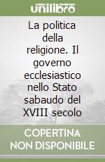 La politica della religione. Il governo ecclesiastico nello Stato sabaudo del XVIII secolo libro