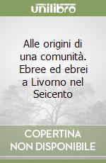 Alle origini di una comunità. Ebree ed ebrei a Livorno nel Seicento libro