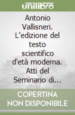 Antonio Vallisneri. L'edizione del testo scientifico d'età moderna. Atti del Seminario di studi (Scandiano, 12-13 ottobre 2001) libro