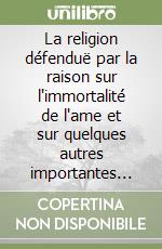 La religion défenduë par la raison sur l'immortalité de l'ame et sur quelques autres importantes verités. En plusieurs lettres reciproques libro