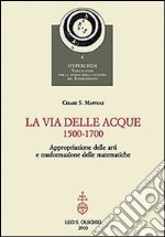 La via delle acque (1500-1700). Appropriazione delle arti e trasformazione delle matematiche libro