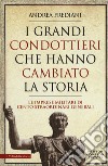 I grandi condottieri che hanno cambiato la storia. Le imprese militari di cento straordinari generali libro