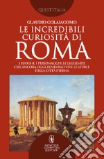 Le incredibili curiosità di Roma. I luoghi, i personaggi e le leggende che ancora oggi rendono vive le storie della Città Eterna Roma libro
