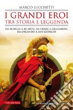 I grandi eroi tra storia e leggenda. Da Achille a re Artù, da Ulisse a Gilgamesh, da Orlando a san Giorgio libro