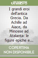 I grandi eroi dell'antica Grecia. Da Achille ad Aiace, da Minosse ad Atalanta: le figure epiche e mitiche della cultura ellenica libro