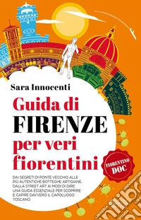 Guida di Firenze per veri fiorentini. Dai segreti di Ponte Vecchio alle più autentiche botteghe artigiane, dalla street art ai modi di dire: una guida essenziale per scoprire e capire davvero il capoluogo toscano libro