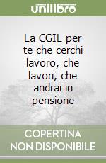 La CGIL per te che cerchi lavoro, che lavori, che andrai in pensione libro