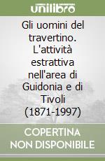 Gli uomini del travertino. L'attività estrattiva nell'area di Guidonia e di Tivoli (1871-1997) libro