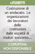 Costruzione di un sindacato. Le organizzazioni dei lavoratori delle costruzioni dalle società di mutuo soccorso alla Fillea CGIL libro