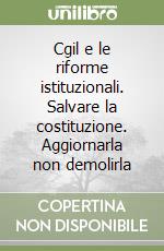 Cgil e le riforme istituzionali. Salvare la costituzione. Aggiornarla non demolirla libro