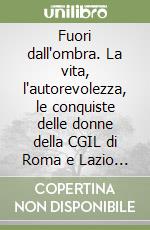 Fuori dall'ombra. La vita, l'autorevolezza, le conquiste delle donne della CGIL di Roma e Lazio (1946-2006) libro