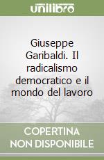 Giuseppe Garibaldi. Il radicalismo democratico e il mondo del lavoro libro