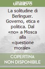 La solitudine di Berlinguer. Governo, etica e politica. Dal «no» a Mosca alla «questione morale» libro