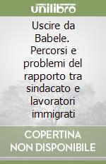 Uscire da Babele. Percorsi e problemi del rapporto tra sindacato e lavoratori immigrati libro