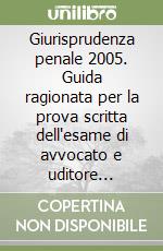 Giurisprudenza penale 2005. Guida ragionata per la prova scritta dell'esame di avvocato e uditore giudiziario libro