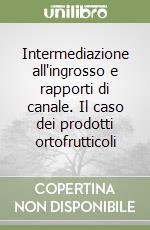 Intermediazione all'ingrosso e rapporti di canale. Il caso dei prodotti ortofrutticoli