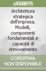 Architettura strategica dell'impresa. Modelli, componenti fondamentali e capacità di rinnovamento libro