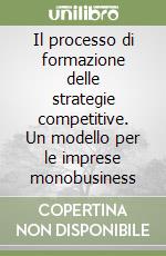 Il processo di formazione delle strategie competitive. Un modello per le imprese monobusiness libro