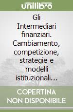 Gli Intermediari finanziari. Cambiamento, competizione, strategie e modelli istituzionali e organizzativi libro