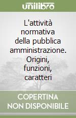 L'attività normativa della pubblica amministrazione. Origini, funzioni, caratteri libro