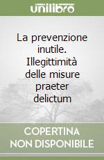 La prevenzione inutile. Illegittimità delle misure praeter delictum libro