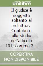 Il giudice è soggetto soltanto al «diritto». Contributo allo studio dell'articolo 101, comma 2 della Costituzione italiana