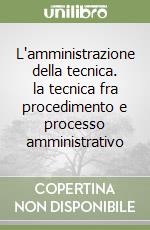 L'amministrazione della tecnica. la tecnica fra procedimento e processo amministrativo