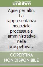 Agire per altri. La rappresentanza negoziale processuale amministrativa nella prospettiva storica libro