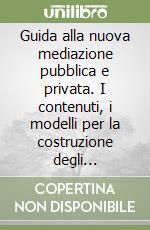 Guida alla nuova mediazione pubblica e privata. I contenuti, i modelli per la costruzione degli organismi, la normativa di riferimento