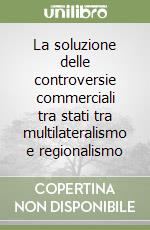 La soluzione delle controversie commerciali tra stati tra multilateralismo e regionalismo libro